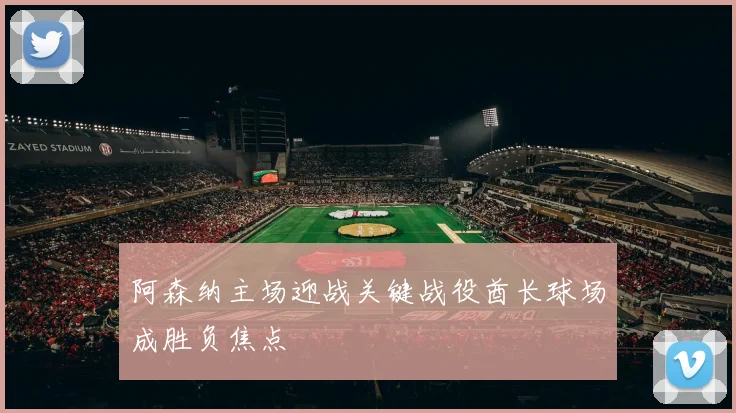 阿森纳主场迎战关键战役酋长球场成胜负焦点