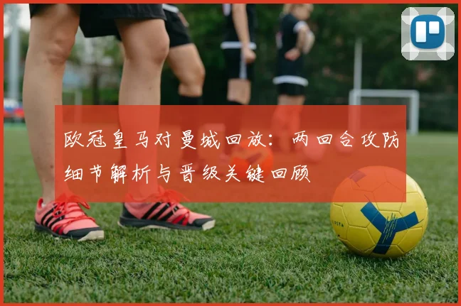欧冠皇马对曼城回放：两回合攻防细节解析与晋级关键回顾
