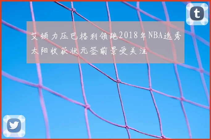 艾顿力压巴格利领跑2018年NBA选秀太阳收获状元签前景受关注