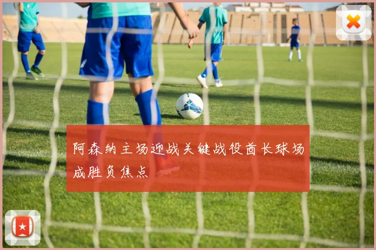 阿森纳主场迎战关键战役酋长球场成胜负焦点