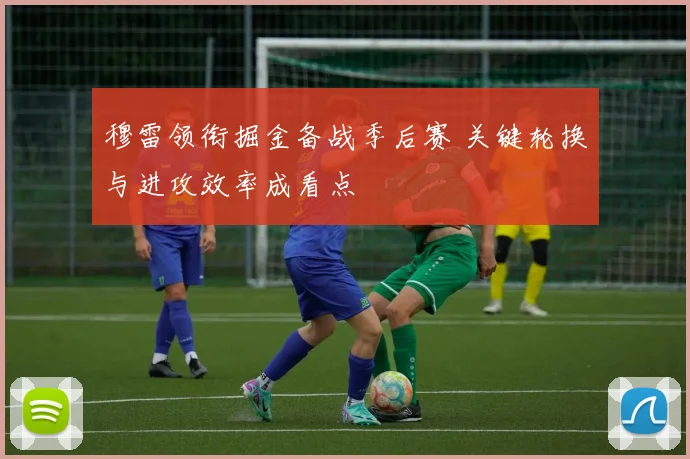 穆雷领衔掘金备战季后赛 关键轮换与进攻效率成看点