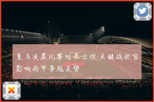 皇马凌晨比赛结果出炉 关键战收官影响西甲争冠走势
