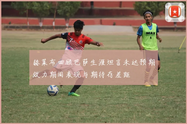 赫莱布回顾巴萨生涯坦言未达预期效力期间表现与期待存差距