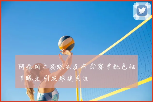 阿森纳主场球衣发布 新赛季配色细节曝光 引发球迷关注