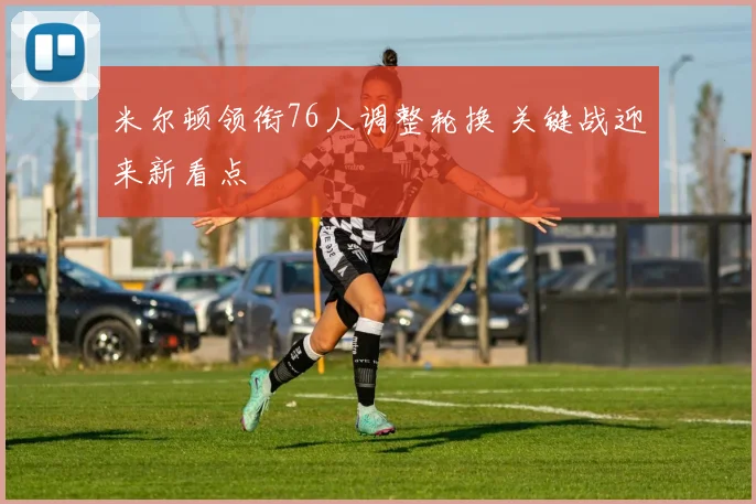 米尔顿领衔76人调整轮换 关键战迎来新看点