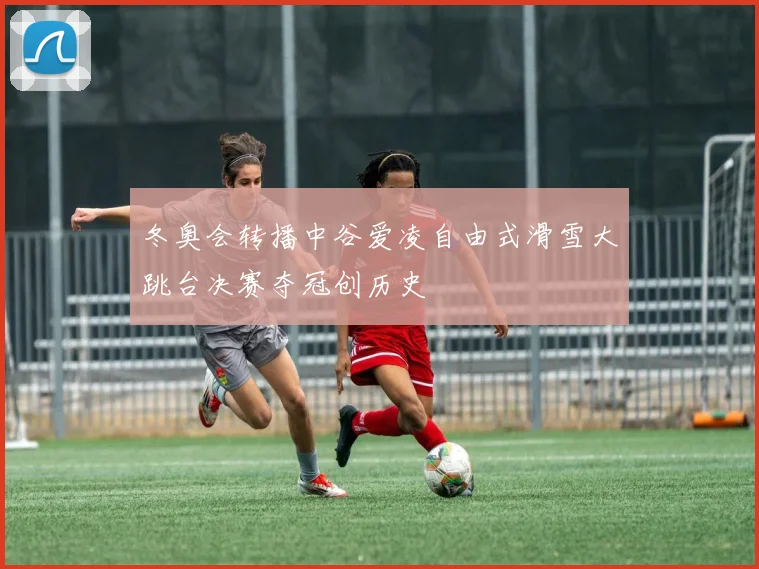 冬奥会转播中谷爱凌自由式滑雪大跳台决赛夺冠创历史