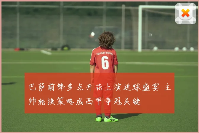 巴萨前锋多点开花上演进球盛宴 主帅轮换策略成西甲争冠关键