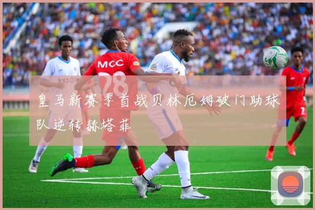 皇马新赛季首战贝林厄姆破门助球队逆转赫塔菲