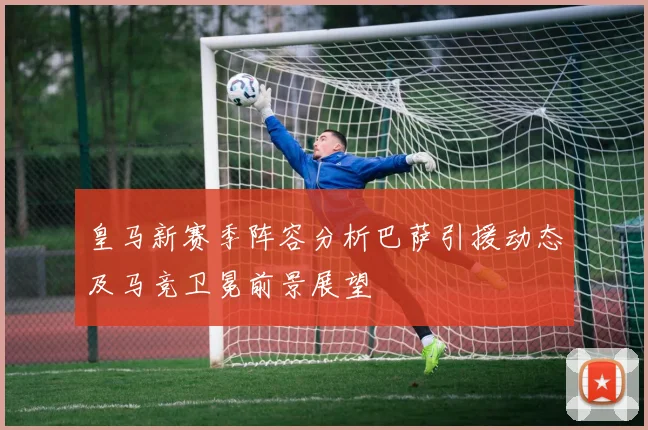 皇马新赛季阵容分析巴萨引援动态及马竞卫冕前景展望