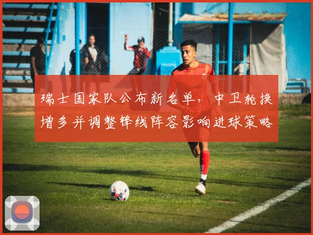 瑞士国家队公布新名单，中卫轮换增多并调整锋线阵容影响进球策略