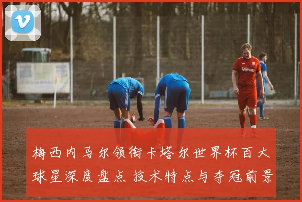梅西内马尔领衔卡塔尔世界杯百大球星深度盘点 技术特点与夺冠前景解析