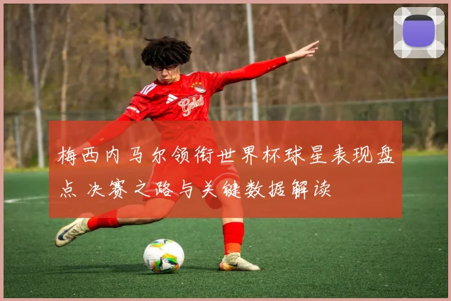 梅西内马尔领衔世界杯球星表现盘点 决赛之路与关键数据解读