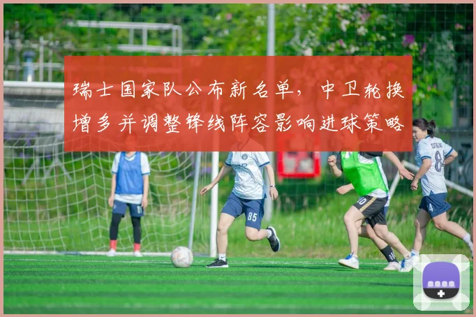 瑞士国家队公布新名单，中卫轮换增多并调整锋线阵容影响进球策略