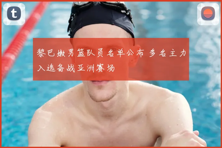 黎巴嫩男篮队员名单公布 多名主力入选备战亚洲赛场