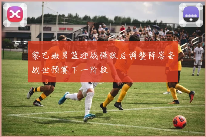 黎巴嫩男篮迎战强敌后调整阵容备战世预赛下一阶段