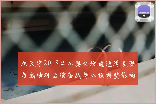 韩天宇2018年冬奥会短道速滑表现与成绩对后续备战与队伍调整影响