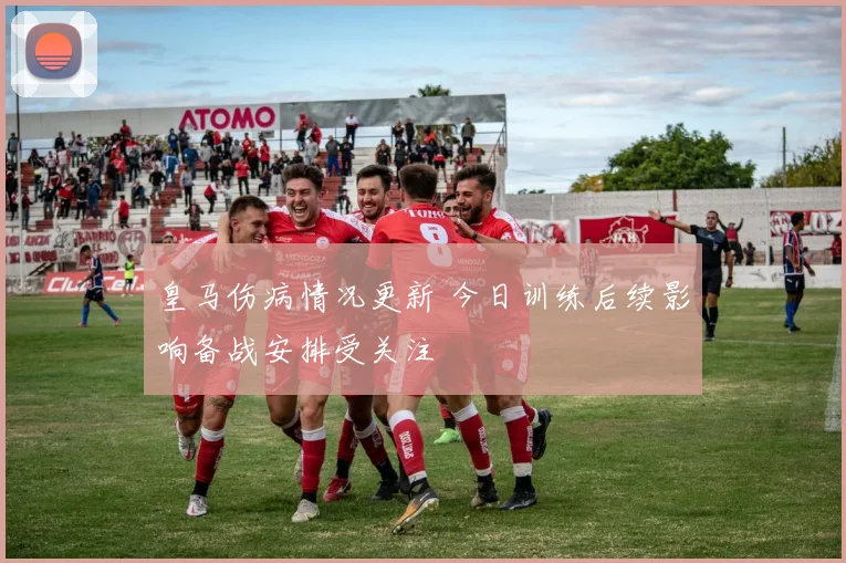 皇马伤病情况更新 今日训练后续影响备战安排受关注