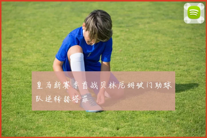 皇马新赛季首战贝林厄姆破门助球队逆转赫塔菲