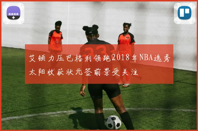 艾顿力压巴格利领跑2018年NBA选秀太阳收获状元签前景受关注