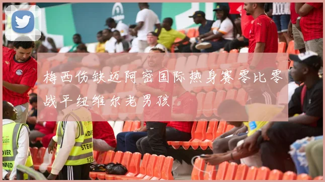 梅西伤缺迈阿密国际热身赛零比零战平纽维尔老男孩