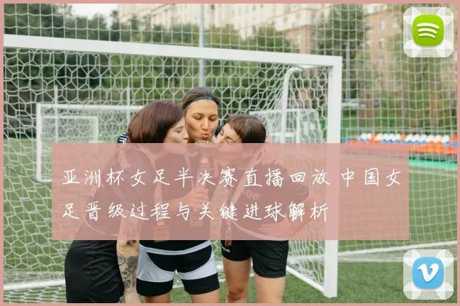 亚洲杯女足半决赛直播回放 中国女足晋级过程与关键进球解析