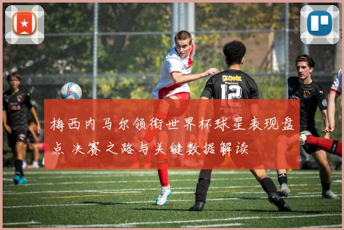 梅西内马尔领衔世界杯球星表现盘点 决赛之路与关键数据解读