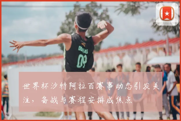 世界杯沙特阿拉百赛事动态引发关注，备战与赛程安排成焦点