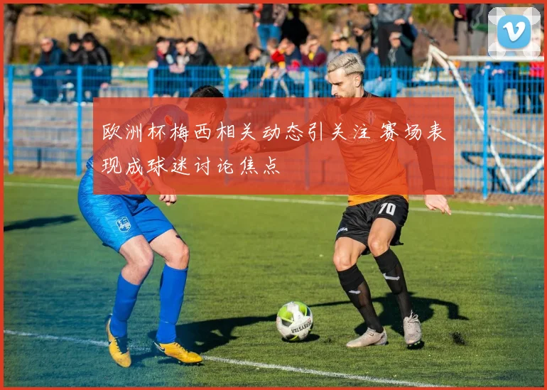欧洲杯梅西相关动态引关注 赛场表现成球迷讨论焦点