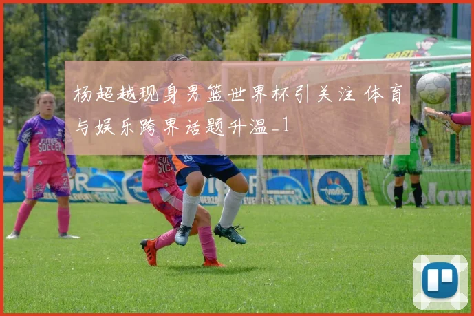 杨超越现身男篮世界杯引关注 体育与娱乐跨界话题升温_1