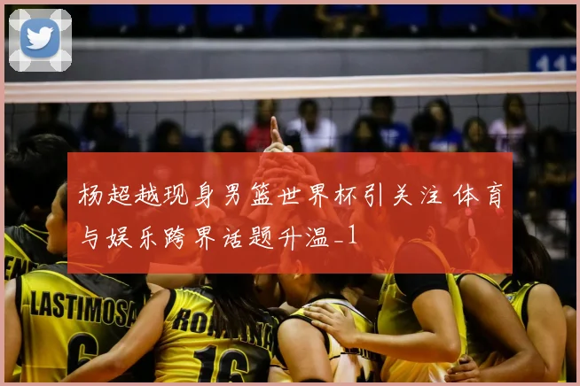 杨超越现身男篮世界杯引关注 体育与娱乐跨界话题升温_1
