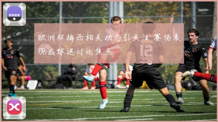 欧洲杯梅西相关动态引关注 赛场表现成球迷讨论焦点