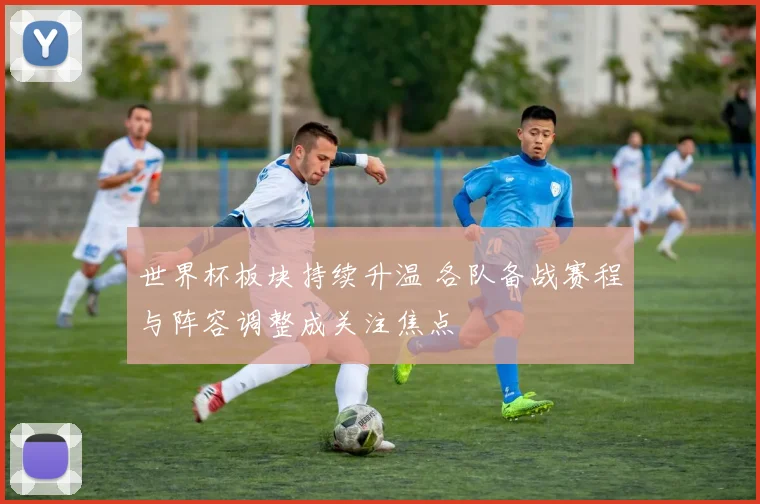 世界杯板块持续升温 各队备战赛程与阵容调整成关注焦点